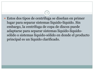 8

 Estos dos tipos de centrífuga se diseñan en primer
 lugar para separar sistemas líquido-líquido. Sin
 embargo, la centrífuga de copa de discos puede
 adaptarse para separar sistemas líquido-líquido-
 sólido o sistemas líquido-sólido en donde el producto
 principal es un líquido clarificado.
 