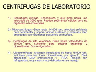 CENTRIFUGAS DE LABORATORIO
1) Centrífugas clínicas- Económicas y que giran hasta una
velocidad de 3000 rpm. Pueden sedimentar células pero no
orgánelos o biomoléculas.
2) Microcentrífugas- Giran hasta 14,000 rpm, velocidad suficiente
para sedimentar y separar ácidos nucleícos y proteínas. Son
empleadas con volúmenes pequeños de muestra.
3) Centrifugas de alta velocidad- Giran hasta velocidades de
25,000 rpm, suficiente para separar orgánelos y
biomoléculas. Son refrigeradas.
4) Ultracentrífugas- Alcanzan velocidades de hasta 75,000 rpm,
suficiente para fraccionar biomoléculas, por ejemplo, DNA
plasmídico, DNA cromosómico y RNA. También son
refrigeradas, muy caras y muy delicadas en su manejo.
 