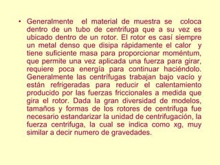 • Generalmente el material de muestra se coloca
dentro de un tubo de centrifuga que a su vez es
ubicado dentro de un rotor. El rotor es casí siempre
un metal denso que disipa rápidamente el calor y
tiene suficiente masa para proporcionar moméntum,
que permite una vez aplicada una fuerza para girar,
requiere poca energía para continuar haciéndolo.
Generalmente las centrífugas trabajan bajo vacío y
están refrigeradas para reducir el calentamiento
producido por las fuerzas friccionales a medida que
gira el rotor. Dada la gran diversidad de modelos,
tamaños y formas de los rotores de centrifuga fue
necesario estandarizar la unidad de centrifugación, la
fuerza centrifuga, la cual se indica como xg, muy
similar a decir numero de gravedades.
 