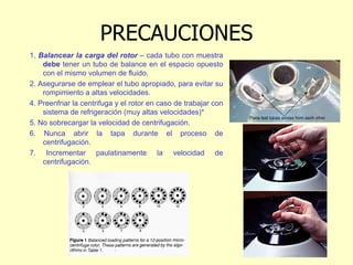 PRECAUCIONES
1. Balancear la carga del rotor – cada tubo con muestra
debe tener un tubo de balance en el espacio opuesto
con el mismo volumen de fluido.
2. Asegurarse de emplear el tubo apropiado, para evitar su
rompimiento a altas velocidades.
4. Preenfriar la centrifuga y el rotor en caso de trabajar con
sistema de refrigeración (muy altas velocidades)*
5. No sobrecargar la velocidad de centrifugación.
6. Nunca abrir la tapa durante el proceso de
centrifugación.
7. Incrementar paulatinamente la velocidad de
centrifugación.
 
