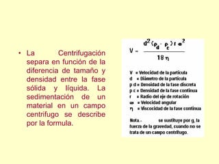 • La Centrifugación
separa en función de la
diferencia de tamaño y
densidad entre la fase
sólida y líquida. La
sedimentación de un
material en un campo
centrifugo se describe
por la formula.
 