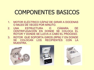 COMPONENTES BASICOS
1. MOTOR ELÉCTRICO CÁPAZ DE GIRAR A DOCENAS
O MILES DE VECES POR MINUTO.
2. UNA ESTRUCTURA O CÁMARA DE
CENTRIFUGACIÓN EN DONDE SE COLOCA EL
ROTOR Y DONDE SE LLEVA A CABO EL PROCESO.
3. ROTOR QUE SOPORTA GIROS (RPM) Y EN DONDE
SE COLOCAN LOS RECIPIENTES CON LA
MUESTRA.
 