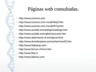 Páginas web consultadas.
●

-http://www.cosmos.com

●

-http://www.cosmos.com.mx/ali/4by0.htm

●

-http://www.cosmos.com.mx/ali/4h7g.htm

●

-http://www.auxilab.es/catalogo/catalogo.htm

●

-http://www.auxilab.es/english/auxcentr.htm

●

-http://www.aldomarine-sl.es/ing/cat.html

●

-http://www.dentalespana.es/navfram/nav03.htm

●

-http://www.fedequip.com

●

-http://www.ferrum.ch/sno.htm

●

-http://www.filac.it

●

-http://www.labinco.com

 