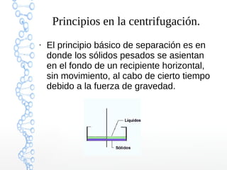 Principios en la centrifugación.
●

El principio básico de separación es en
donde los sólidos pesados se asientan
en el fondo de un recipiente horizontal,
sin movimiento, al cabo de cierto tiempo
debido a la fuerza de gravedad.

 