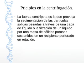 Pricipios en la centrifugación.
●

La fuerza centrípeta es la que provoca
la sedimentación de las partículas
sólidas pesadas a través de una capa
de líquido o la filtración de un líquido
por una masa de sólidos porosos
sostenidos en un recipiente perforado
en rotación.

 