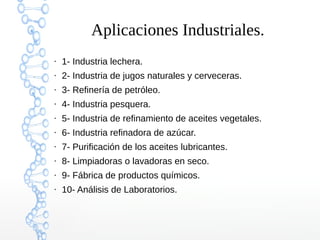 Aplicaciones Industriales.
●

1- Industria lechera.

●

2- Industria de jugos naturales y cerveceras.

●

3- Refinería de petróleo.

●

4- Industria pesquera.

●

5- Industria de refinamiento de aceites vegetales.

●

6- Industria refinadora de azúcar.

●

7- Purificación de los aceites lubricantes.

●

8- Limpiadoras o lavadoras en seco.

●

9- Fábrica de productos químicos.

●

10- Análisis de Laboratorios.

 