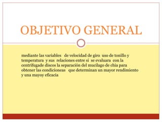 OBJETIVO GENERAL
mediante las variables de velocidad de giro uso de tonillo y
temperatura y sus relaciones entre si se evaluara con la
centrifugade discos la separación del mucilago de chia para
obtener las condicioneas que determinan un mayor rendimiento
y una mayoy eficacia
 