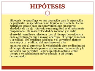 HIPÓTESIS
Hipotesis la centrifuga es una operación para la separación
de partículas suspendidas en un liquido mediante la fuerza
centrifuga esta se basa en el movimientode un cuerpo
alrededor de un eje rotatorio cuya magnitud es directamente
proporcional ala masa velocidad de rotacion y el radio
el uso del tornillo se relaciona con el tiempo de residencia
en la centrifuga ya que a mayor abertura el tiempo es menor
y la calidad de l mucilago será baja y al cerrarlo el tiempo
será mayor y la calidad del mucilago será alta
mientras que al aumentar la velosidad de giro se disminuirá
el tiempo de residencia pero se gastara mas mas energía y la
variación nos permitirá llegar aun estado optimo entre
tiempo y velocidad para mayor eficacia a un tiempo
determinado
 