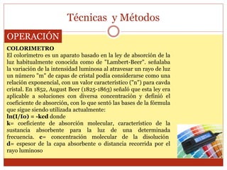 Técnicas y Métodos
OPERACIÓN
COLORIMETRO
El colorímetro es un aparato basado en la ley de absorción de la
luz habitualmente conocida como de "Lambert-Beer". señalaba
la variación de la intensidad luminosa al atravesar un rayo de luz
un número "m" de capas de cristal podía considerarse como una
relación exponencial, con un valor característico ("n") para cavda
cristal. En 1852, August Beer (1825-1863) señaló que esta ley era
aplicable a soluciones con diversa concentración y definió el
coeficiente de absorción, con lo que sentó las bases de la fórmula
que sigue siendo utilizada actualmente:
ln(I/Io) = -kcd donde
k= coeficiente de absorción molecular, característico de la
sustancia absorbente para la luz de una determinada
frecuencia. c= concentración molecular de la disolución
d= espesor de la capa absorbente o distancia recorrida por el
rayo luminoso
 