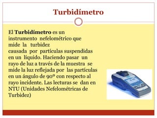 Turbidímetro
El Turbidímetro es un
instrumento nefelométrico que
mide la turbidez
causada por partículas suspendidas
en un líquido. Haciendo pasar un
rayo de luz a través de la muestra se
mide la luz reflejada por las partículas
en un ángulo de 90º con respecto al
rayo incidente. Las lecturas se dan en
NTU (Unidades Nefelométricas de
Turbidez)
 