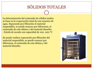 SÓLIDOS TOTALES
La determinación del contenido de sólidos totales
se basa en la evaporación total de una muestra de
agua. Separando por filtración el material
suspendido, se puede conocer por diferencia, el
contenido de este último y del material disuelto.
· Estufa de secado con capacidad de 100- 200 °C
Se puede realizar separación por filtración del
material suspendido, se puede conocer por
diferencia, el contenido de este último y del
material disuelto.
 
