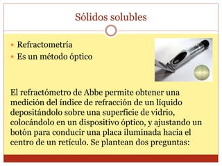 Sólidos solubles
 Refractometría
 Es un método óptico
El refractómetro de Abbe permite obtener una
medición del índice de refracción de un líquido
depositándolo sobre una superficie de vidrio,
colocándolo en un dispositivo óptico, y ajustando un
botón para conducir una placa iluminada hacia el
centro de un retículo. Se plantean dos preguntas:
 