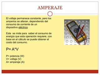 AMPERAJE
El voltaje permanece constante, pero los
amperios se alteran, dependiendo del
consumo de corriente de un
dispositivo eléctrico
Este se mide para saber el consumo de
energía que esta operación requiere, con
base en el cálculo se puede obtener el
costo del consumo.
P= A*V
P= potencia (W)
V= voltaje (V)
A= amperaje (A)
 