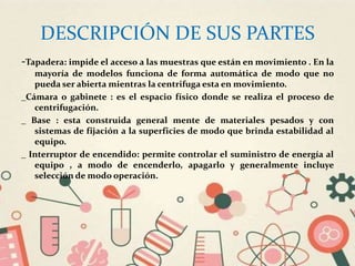 DESCRIPCIÓN DE SUS PARTES
-Tapadera: impide el acceso a las muestras que están en movimiento . En la
mayoría de modelos funciona de forma automática de modo que no
pueda ser abierta mientras la centrifuga esta en movimiento.
_Cámara o gabinete : es el espacio físico donde se realiza el proceso de
centrifugación.
_ Base : esta construida general mente de materiales pesados y con
sistemas de fijación a la superficies de modo que brinda estabilidad al
equipo.
_ Interruptor de encendido: permite controlar el suministro de energía al
equipo , a modo de encenderlo, apagarlo y generalmente incluye
selección de modo operación.
 