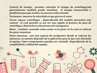 - Control de tiempo : permite controlar el tiempo de centrifugación
generalmente también puede visualizar el tiempo transcurrido o
pendiente para que analice un proceso seleccionado.
- Tacómetro: muestra la velocidad en que gira en el rotor.
- Freno: algunas centrifugas , dependiendo del modelo presentan este
control , el cual permite ya sea ser mas rápido el proceso de paro de
centrifuga o detenerla en situaciones de emergencia.
- Rotor : también conocido como araña es la parte en la cual se colocan
los porta muestras.
- Porta muestras : son una especie de recipientes donde se colocan las
muestras, su tamaño depende de la aplicación para la que este diseñado
el equipo. Estos componentes pueden ser variando dependiendo de la
complejidad y calidad del equipo.
 