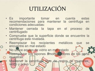 UTILIZACIÓN
• Es importante tomar en cuenta estas
recomendaciones para mantener la centrifuga en
condiciones adecuadas:
• Mantener cerrada la tapa en el proceso de
centrifugado
• Compruebe que la superficie donde se encuentre la
centrifuga este nivelada.
• Reemplazar los recipientes metálicos que se
encuentre en mal estado
• No utilice equipo de vidrio en mal estado
• Reemplazar los tapones amortiguadores de los porta
muestras.
• Mantener la centrifuga libre de restos de muestras,
vidrio y polvo
 