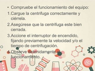 • Compruebe el funcionamiento del equipo:
1.Cargue la centrifuga correctamente y
ciérrela.
2.Asegúrese que la centrifuga este bien
cerrada.
3.Accione el interruptor de encendido,
fijando previamente la velocidad y/o el
tiempo de centrifugación.
4.Observe detenidamente el
funcionamiento.
 