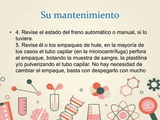 Su mantenimiento
• 4. Revise el estado del freno automático o manual, si lo
tuviera.
5. Revise él o los empaques de hule, en la mayoría de
los casos el tubo capilar (en la microcentrífuga) perfora
el empaque, botando la muestra de sangre, la plastilina
y/o pulverizando el tubo capilar. No hay necesidad de
cambiar el empaque, basta con despegarlo con mucho
 