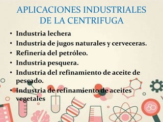 APLICACIONES INDUSTRIALES
DE LA CENTRIFUGA
• Industria lechera
• Industria de jugos naturales y cerveceras.
• Refinería del petróleo.
• Industria pesquera.
• Industria del refinamiento de aceite de
pescado.
• Industria de refinamiento de aceites
vegetales
 