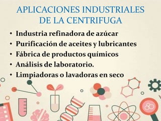 APLICACIONES INDUSTRIALES
DE LA CENTRIFUGA
• Industria refinadora de azúcar
• Purificación de aceites y lubricantes
• Fábrica de productos químicos
• Análisis de laboratorio.
• Limpiadoras o lavadoras en seco
 