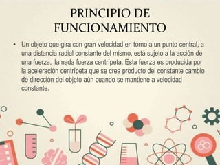 PRINCIPIO DE
FUNCIONAMIENTO
• Un objeto que gira con gran velocidad en torno a un punto central, a
una distancia radial constante del mismo, está sujeto a la acción de
una fuerza, llamada fuerza centrípeta. Esta fuerza es producida por
la aceleración centrípeta que se crea producto del constante cambio
de dirección del objeto aún cuando se mantiene a velocidad
constante.
 
