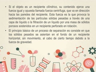 • Si el objeto es un recipiente cilíndrico, su contenido ejerce una
fuerza igual y opuesta llamada fuerza centrífuga, que va en dirección
hacia las paredes del recipiente. Esta fuerza es la que provoca la
sedimentación de las partículas sólidas pesadas a través de una
capa de líquido o la filtración de un líquido por una masa de sólidos
porosos sostenidos en un recipiente perforado en rotación.
• El principio básico de un proceso de separación es consiste en que
los sólidos pesados se asientan en el fondo de un recipiente
horizontal, sin movimiento, al cabo de cierto tiempo debido a la
fuerza de gravedad.
 