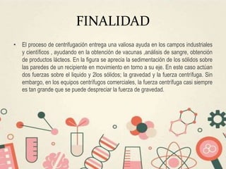 FINALIDAD
• El proceso de centrifugación entrega una valiosa ayuda en los campos industriales
y científicos , ayudando en la obtención de vacunas ,análisis de sangre, obtención
de productos lácteos. En la figura se aprecia la sedimentación de los sólidos sobre
las paredes de un recipiente en movimiento en torno a su eje. En este caso actúan
dos fuerzas sobre el liquido y 2los sólidos; la gravedad y la fuerza centrífuga. Sin
embargo, en los equipos centrífugos comerciales, la fuerza centrífuga casi siempre
es tan grande que se puede despreciar la fuerza de gravedad.
 