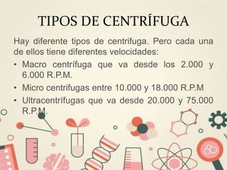 TIPOS DE CENTRÍFUGA
Hay diferente tipos de centrifuga. Pero cada una
de ellos tiene diferentes velocidades:
• Macro centrífuga que va desde los 2.000 y
6.000 R.P.M.
• Micro centrifugas entre 10.000 y 18.000 R.P.M
• Ultracentrífugas que va desde 20.000 y 75.000
R.P.M.
 