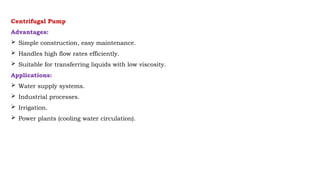 Centrifugal Pump
Advantages:
 Simple construction, easy maintenance.
 Handles high flow rates efficiently.
 Suitable for transferring liquids with low viscosity.
Applications:
 Water supply systems.
 Industrial processes.
 Irrigation.
 Power plants (cooling water circulation).
 