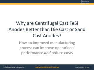 www.specialistcastings.cominfo@specialistcastings.com +44(0)191 510 8843
Why are Centrifugal Cast FeSi
Anodes Better than Die Cast or Sand
Cast Anodes?
How an improved manufacturing
process can improve operational
performance and reduce costs
 