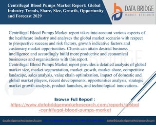 databridgemarketresearch.com US : +1-888-387-2818 UK : +44-161-394-0625 sales@databridgemarketresearch.com
1
Centrifugal Blood Pumps Market Report: Global
Industry Trends, Share, Size, Growth, Opportunity
and Forecast 2029
Centrifugal Blood Pumps Market report takes into account various aspects of
the healthcare industry and analyses the global market scenario with respect
to prospective success and risk factors, growth indicative factors and
customary market opportunities. Clients can attain desired business
intelligence and accordingly build more productive and economical
businesses and organisations with this report.
Centrifugal Blood Pumps Market report provides a detailed analysis of global
market size, market segmentation, market growth, market share, competitive
landscape, sales analysis, value chain optimization, impact of domestic and
global market players, recent developments, opportunities analysis, strategic
market growth analysis, product launches, and technological innovations.
Browse Full Report :
https://www.databridgemarketresearch.com/reports/global
-centrifugal-blood-pumps-market
 