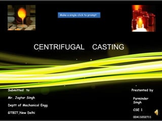 Make a single click to prompt




               CENTRIFUGAL                          CASTING




Submitted to                                                  Prestented by

Mr. Jagtar Singh                                              Parminder
                                                              Singh
Deptt of Mechanical Engg
                                                              CSE 1
GTBIT,New Delhi
                                                              00413202711
 