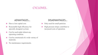 CYCLONES..
ADVANTAGES…
 Have a lost capital cost.
 Reasonable high efficiency for
specially designed cyclone.
 Can be used under almost any
operating condition.
 Can be constructed of a wide variety of
materials.
 No maintenance requirements.
DISADVANTAGES…
 Only used for small particles.
 High pressure drops contribute to
increased costs of operation.
 