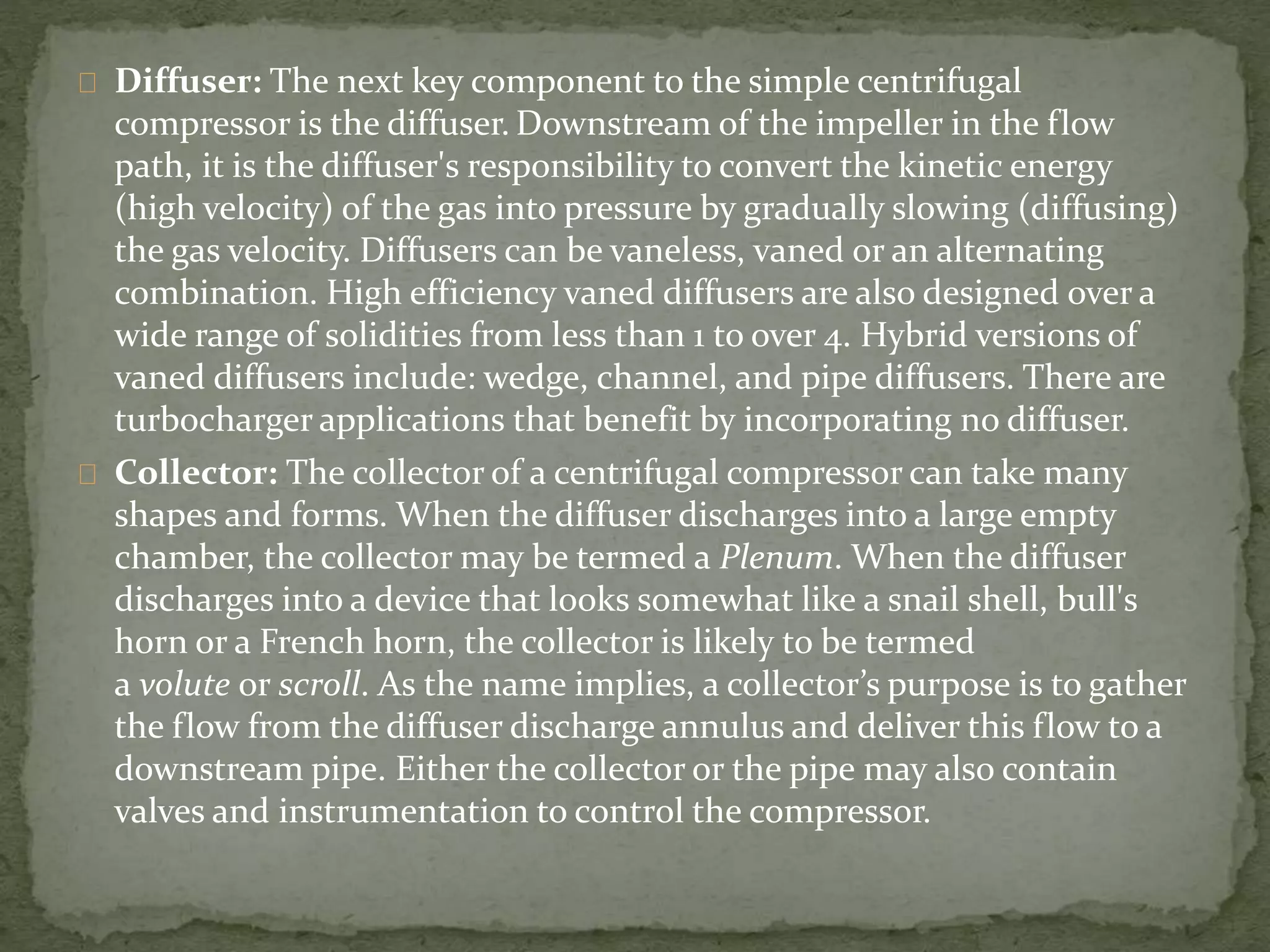 Diffuser: The next key component to the simple centrifugal 
compressor is the diffuser. Downstream of the impeller in the flow 
path, it is the diffuser's responsibility to convert the kinetic energy 
(high velocity) of the gas into pressure by gradually slowing (diffusing) 
the gas velocity. Diffusers can be vaneless, vaned or an alternating 
combination. High efficiency vaned diffusers are also designed over a 
wide range of solidities from less than 1 to over 4. Hybrid versions of 
vaned diffusers include: wedge, channel, and pipe diffusers. There are 
turbocharger applications that benefit by incorporating no diffuser. 
Collector: The collector of a centrifugal compressor can take many 
shapes and forms. When the diffuser discharges into a large empty 
chamber, the collector may be termed a Plenum. When the diffuser 
discharges into a device that looks somewhat like a snail shell, bull's 
horn or a French horn, the collector is likely to be termed 
a volute or scroll. As the name implies, a collector’s purpose is to gather 
the flow from the diffuser discharge annulus and deliver this flow to a 
downstream pipe. Either the collector or the pipe may also contain 
valves and instrumentation to control the compressor. 
 