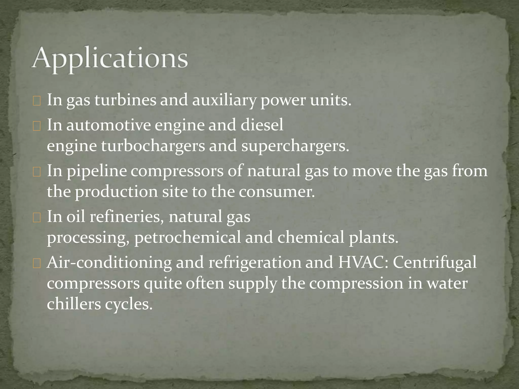 In gas turbines and auxiliary power units. 
In automotive engine and diesel 
engine turbochargers and superchargers. 
In pipeline compressors of natural gas to move the gas from 
the production site to the consumer. 
In oil refineries, natural gas 
processing, petrochemical and chemical plants. 
Air-conditioning and refrigeration and HVAC: Centrifugal 
compressors quite often supply the compression in water 
chillers cycles. 
 