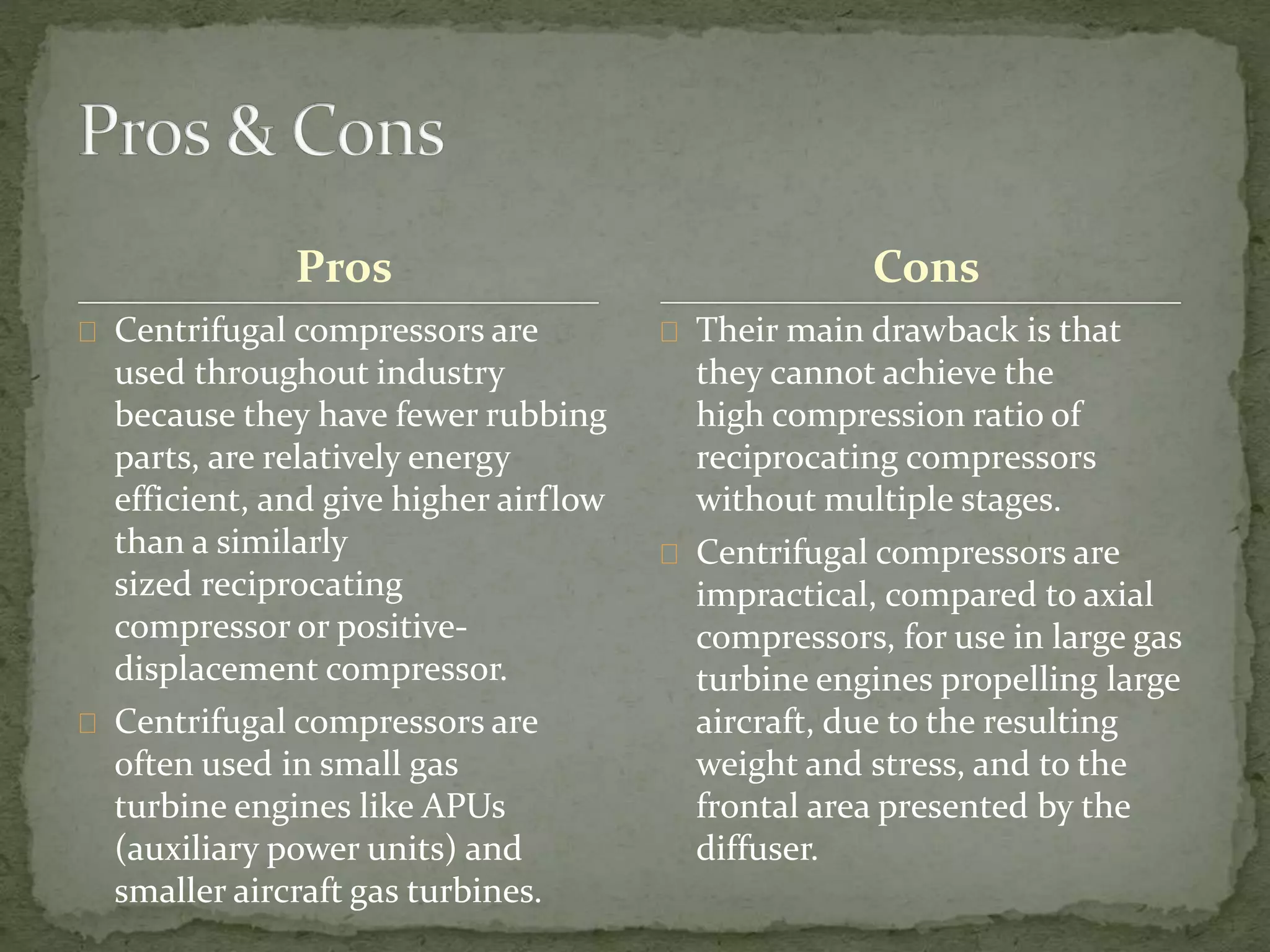 Pros 
Centrifugal compressors are 
used throughout industry 
because they have fewer rubbing 
parts, are relatively energy 
efficient, and give higher airflow 
than a similarly 
sized reciprocating 
compressor or positive-displacement 
compressor. 
Centrifugal compressors are 
often used in small gas 
turbine engines like APUs 
(auxiliary power units) and 
smaller aircraft gas turbines. 
Cons 
Their main drawback is that 
they cannot achieve the 
high compression ratio of 
reciprocating compressors 
without multiple stages. 
Centrifugal compressors are 
impractical, compared to axial 
compressors, for use in large gas 
turbine engines propelling large 
aircraft, due to the resulting 
weight and stress, and to the 
frontal area presented by the 
diffuser. 
 
