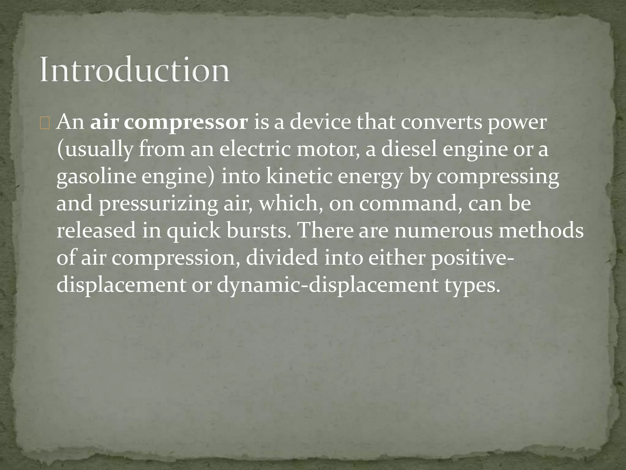 An air compressor is a device that converts power 
(usually from an electric motor, a diesel engine or a 
gasoline engine) into kinetic energy by compressing 
and pressurizing air, which, on command, can be 
released in quick bursts. There are numerous methods 
of air compression, divided into either positive-displacement 
or dynamic-displacement types. 
 