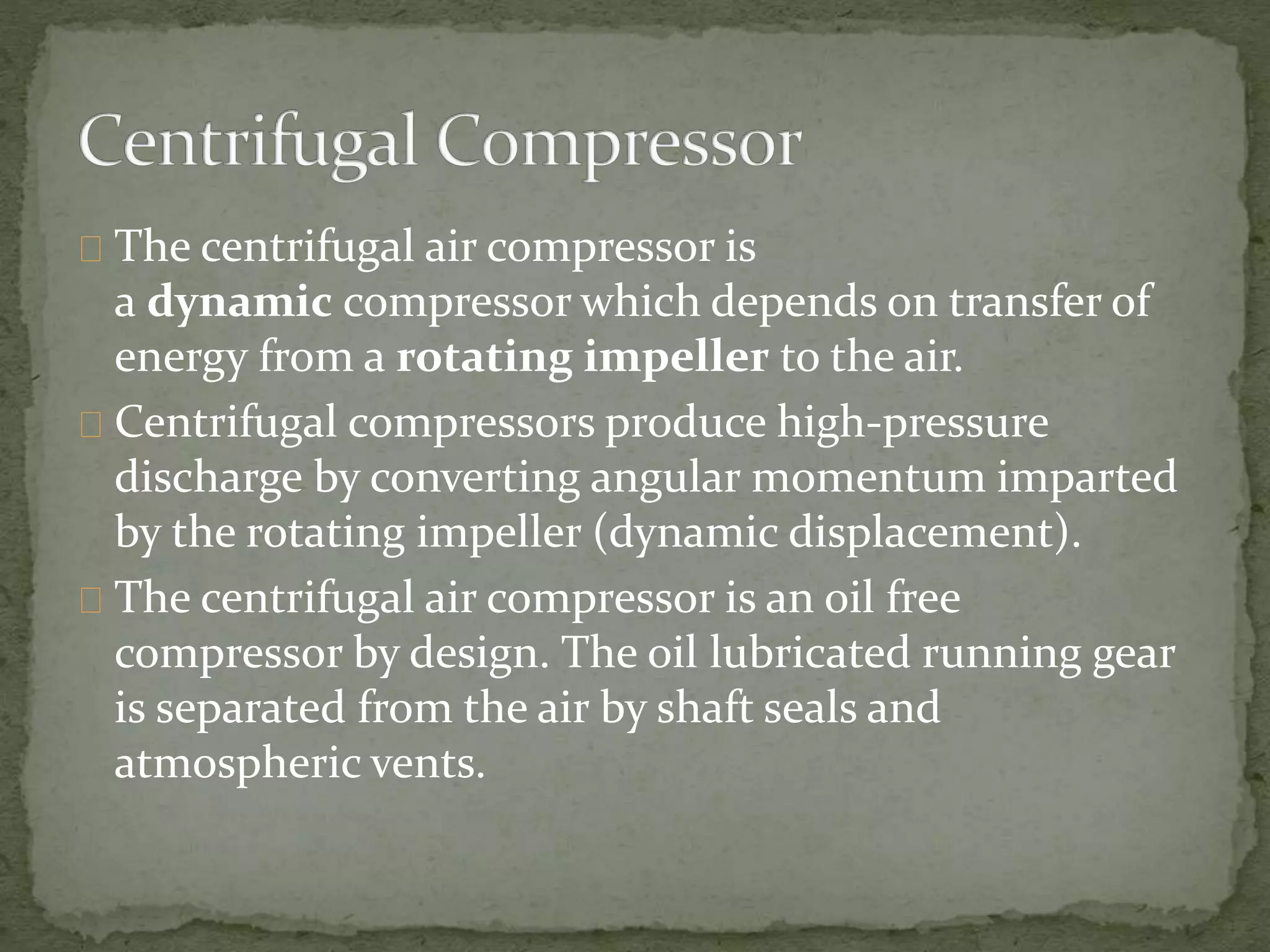 The centrifugal air compressor is 
a dynamic compressor which depends on transfer of 
energy from a rotating impeller to the air. 
Centrifugal compressors produce high-pressure 
discharge by converting angular momentum imparted 
by the rotating impeller (dynamic displacement). 
The centrifugal air compressor is an oil free 
compressor by design. The oil lubricated running gear 
is separated from the air by shaft seals and 
atmospheric vents. 
 