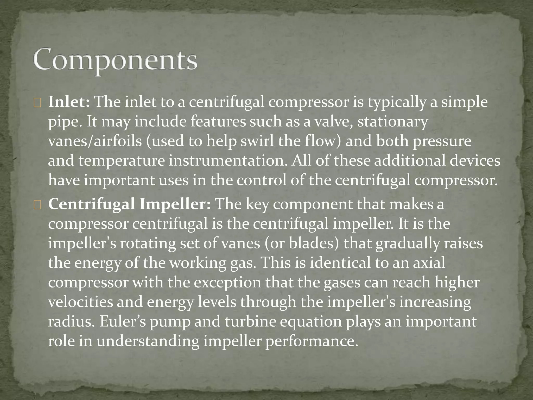 Inlet: The inlet to a centrifugal compressor is typically a simple 
pipe. It may include features such as a valve, stationary 
vanes/airfoils (used to help swirl the flow) and both pressure 
and temperature instrumentation. All of these additional devices 
have important uses in the control of the centrifugal compressor. 
Centrifugal Impeller: The key component that makes a 
compressor centrifugal is the centrifugal impeller. It is the 
impeller's rotating set of vanes (or blades) that gradually raises 
the energy of the working gas. This is identical to an axial 
compressor with the exception that the gases can reach higher 
velocities and energy levels through the impeller's increasing 
radius. Euler’s pump and turbine equation plays an important 
role in understanding impeller performance. 
 