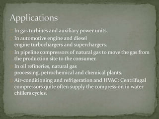 In gas turbines and auxiliary power units. 
In automotive engine and diesel 
engine turbochargers and superchargers. 
In pipeline compressors of natural gas to move the gas from 
the production site to the consumer. 
In oil refineries, natural gas 
processing, petrochemical and chemical plants. 
Air-conditioning and refrigeration and HVAC: Centrifugal 
compressors quite often supply the compression in water 
chillers cycles. 
 