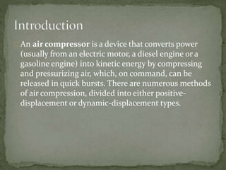 An air compressor is a device that converts power 
(usually from an electric motor, a diesel engine or a 
gasoline engine) into kinetic energy by compressing 
and pressurizing air, which, on command, can be 
released in quick bursts. There are numerous methods 
of air compression, divided into either positive-displacement 
or dynamic-displacement types. 
 