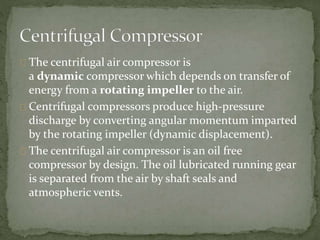 The centrifugal air compressor is 
a dynamic compressor which depends on transfer of 
energy from a rotating impeller to the air. 
Centrifugal compressors produce high-pressure 
discharge by converting angular momentum imparted 
by the rotating impeller (dynamic displacement). 
The centrifugal air compressor is an oil free 
compressor by design. The oil lubricated running gear 
is separated from the air by shaft seals and 
atmospheric vents. 
 