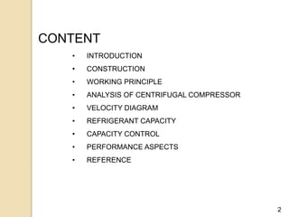 2
CONTENT
• INTRODUCTION
• CONSTRUCTION
• WORKING PRINCIPLE
• ANALYSIS OF CENTRIFUGAL COMPRESSOR
• VELOCITY DIAGRAM
• REFRIGERANT CAPACITY
• CAPACITY CONTROL
• PERFORMANCE ASPECTS
• REFERENCE
 