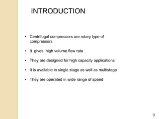 3
INTRODUCTION
• Centrifugal compressors are rotary type of
compressors
• It gives high volume flow rate
• They are designed for high capacity applications
• It is available in single stage as well as multistage
• They are operated in wide range of speed
 