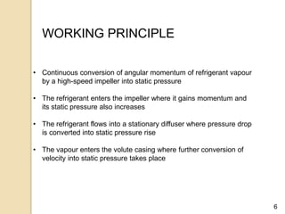 6
WORKING PRINCIPLE
• Continuous conversion of angular momentum of refrigerant vapour
by a high-speed impeller into static pressure
• The refrigerant enters the impeller where it gains momentum and
its static pressure also increases
• The refrigerant flows into a stationary diffuser where pressure drop
is converted into static pressure rise
• The vapour enters the volute casing where further conversion of
velocity into static pressure takes place
 