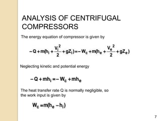 7
ANALYSIS OF CENTRIFUGAL
COMPRESSORS
The energy equation of compressor is given by
Neglecting kinetic and potential energy
The heat transfer rate Q is normally negligible, so
the work input is given by
 
