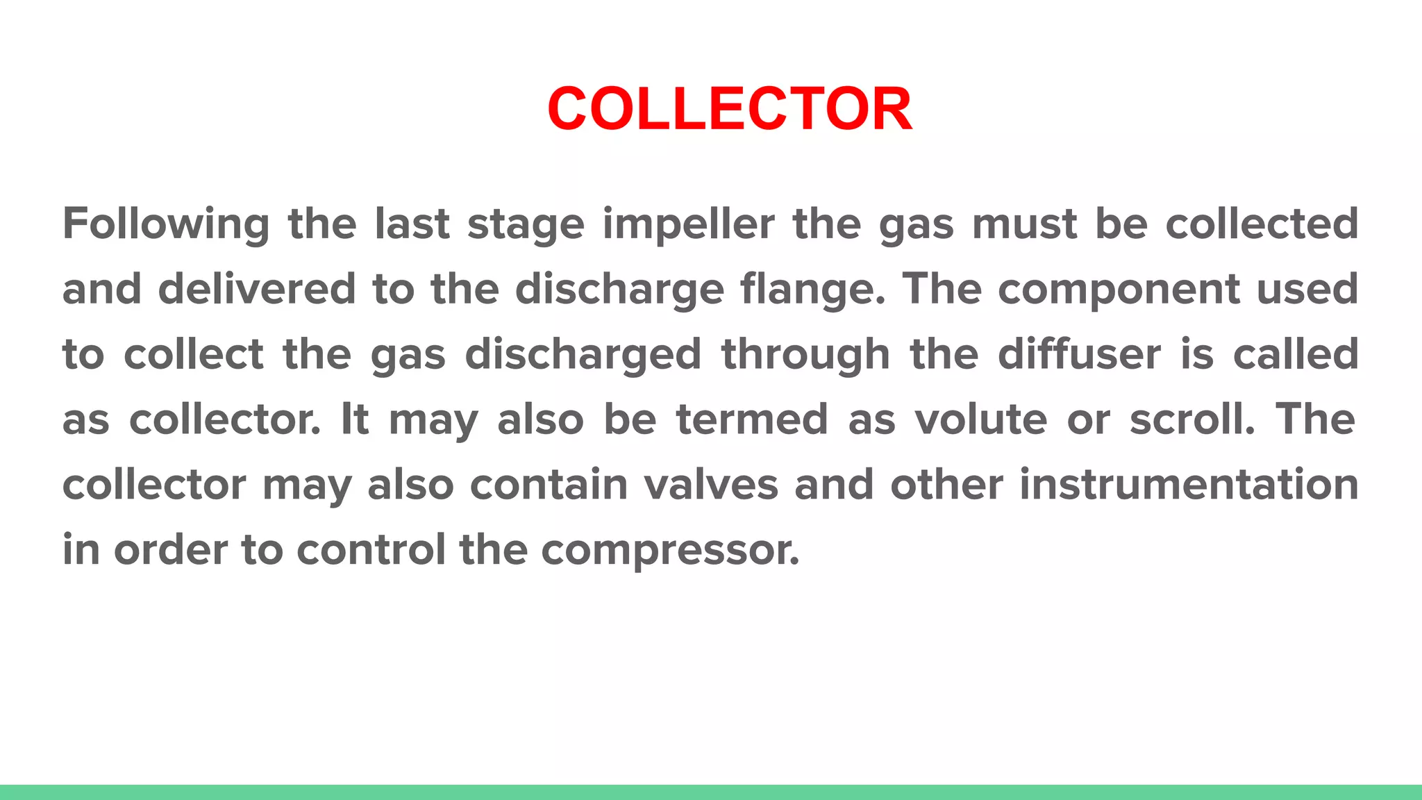 COLLECTOR
Following the last stage impeller the gas must be collected
and delivered to the discharge ﬂange. The component used
to collect the gas discharged through the diﬀuser is called
as collector. It may also be termed as volute or scroll. The
collector may also contain valves and other instrumentation
in order to control the compressor.
 