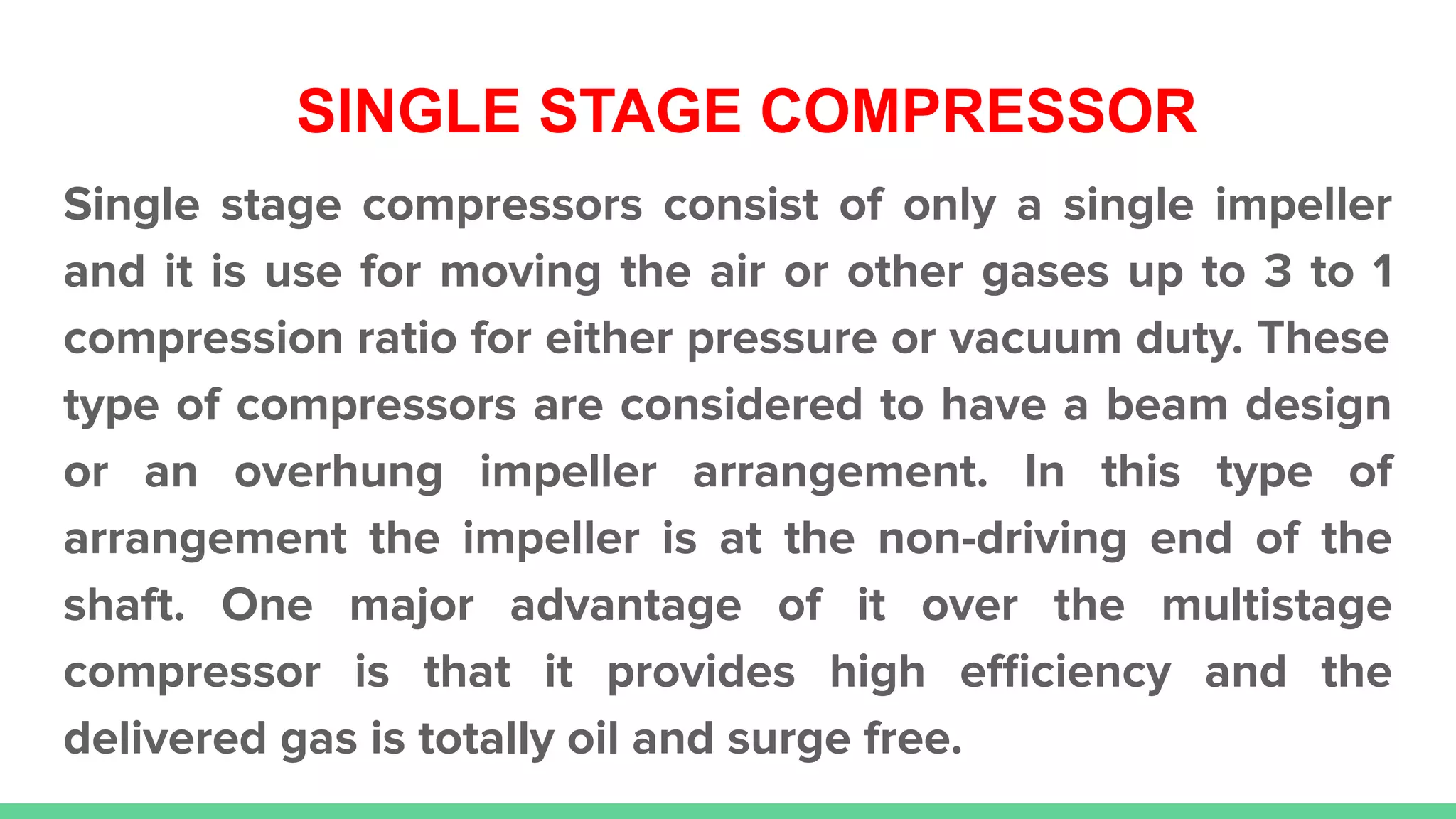 SINGLE STAGE COMPRESSOR
Single stage compressors consist of only a single impeller
and it is use for moving the air or other gases up to 3 to 1
compression ratio for either pressure or vacuum duty. These
type of compressors are considered to have a beam design
or an overhung impeller arrangement. In this type of
arrangement the impeller is at the non-driving end of the
shaft. One major advantage of it over the multistage
compressor is that it provides high eﬃciency and the
delivered gas is totally oil and surge free.
 