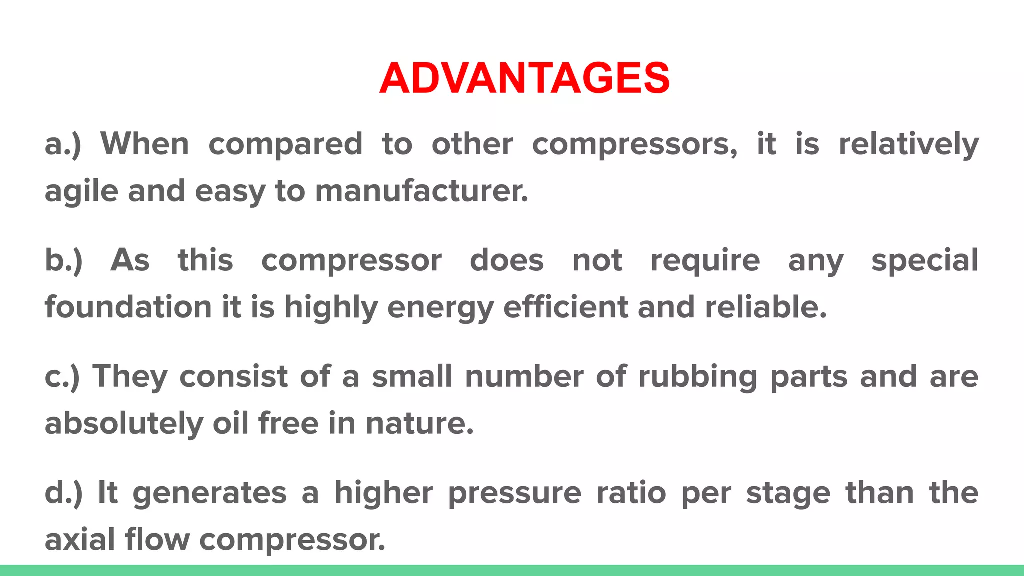 ADVANTAGES
a.) When compared to other compressors, it is relatively
agile and easy to manufacturer.
b.) As this compressor does not require any special
foundation it is highly energy eﬃcient and reliable.
c.) They consist of a small number of rubbing parts and are
absolutely oil free in nature.
d.) It generates a higher pressure ratio per stage than the
axial ﬂow compressor.
 