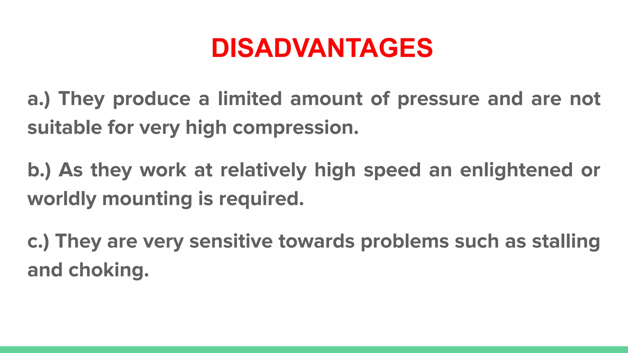 DISADVANTAGES
a.) They produce a limited amount of pressure and are not
suitable for very high compression.
b.) As they work at relatively high speed an enlightened or
worldly mounting is required.
c.) They are very sensitive towards problems such as stalling
and choking.
 